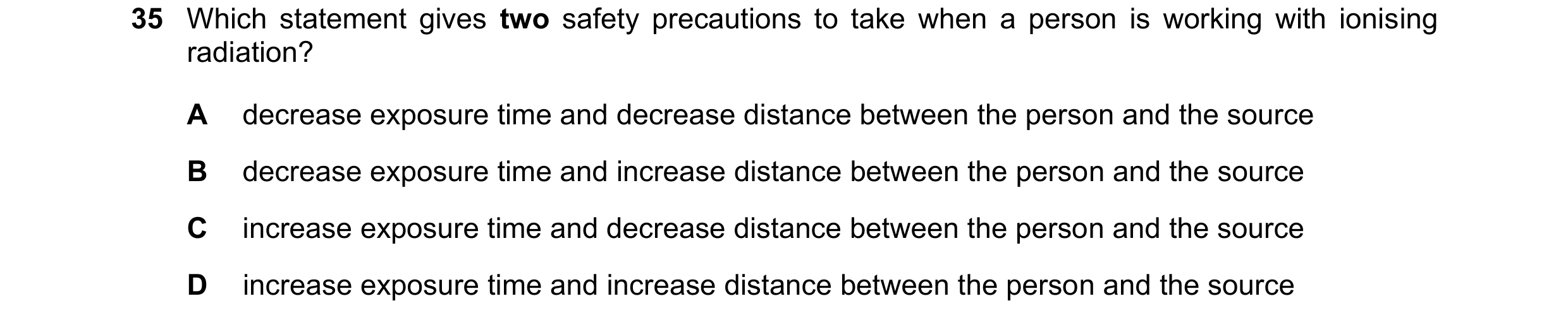 Question 29: Which statement gives two safety precautions to take when a person is working with ionising radiation? A decrease exposure time and decreas…