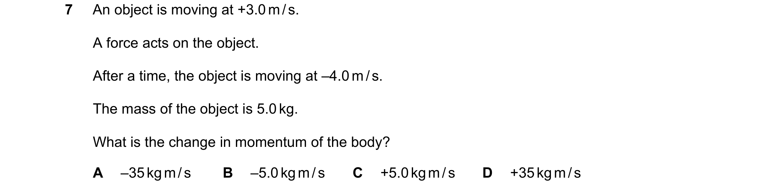 Question 63: An object is moving at +3.0 m / s. A force acts on the object. After a time, the object is moving at –4.0 m / s. The mass of the object is …