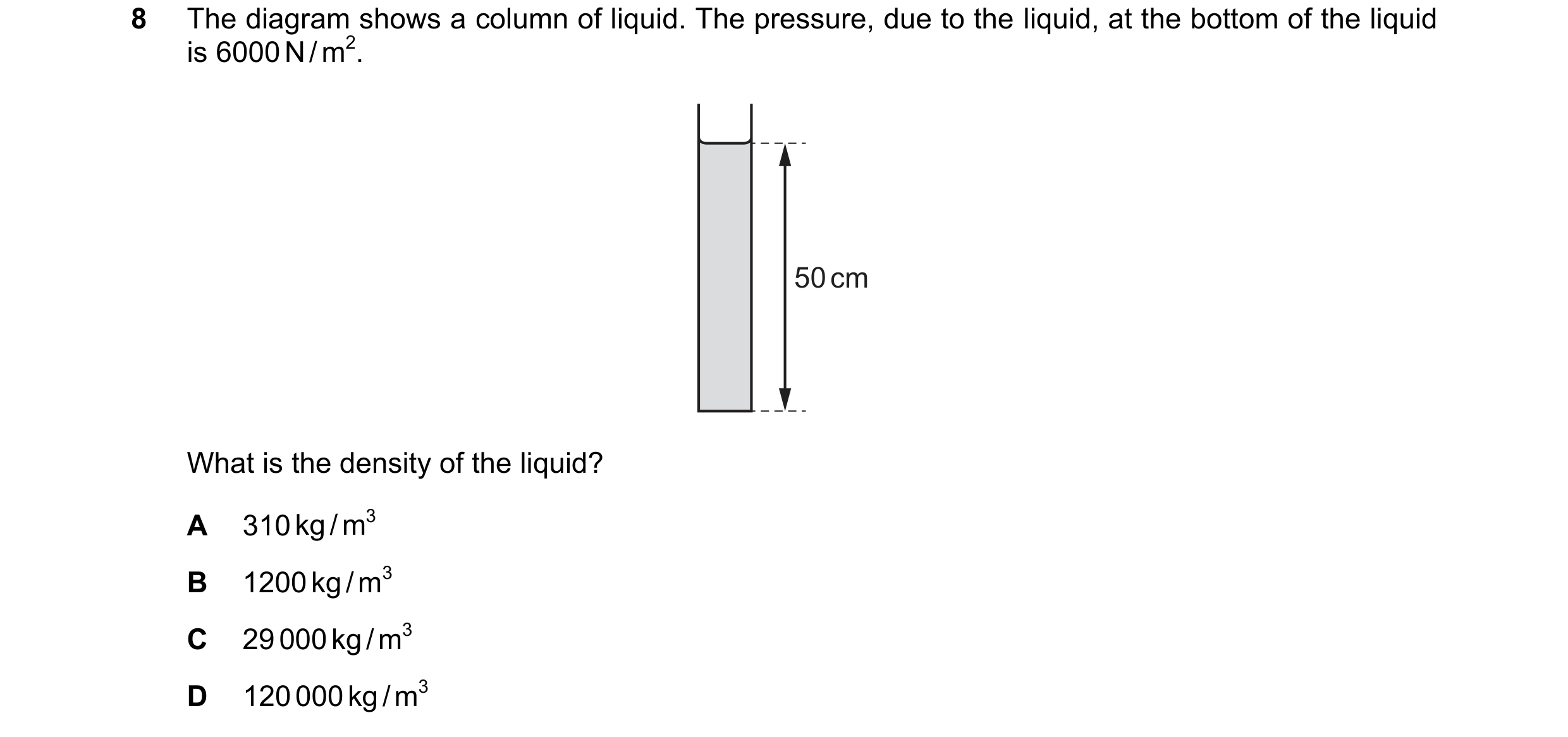 Question 73: The diagram shows a column of liquid. The pressure, due to the liquid, at the bottom of the liquid is 6000 N / m2. 50 cm What is the densit…