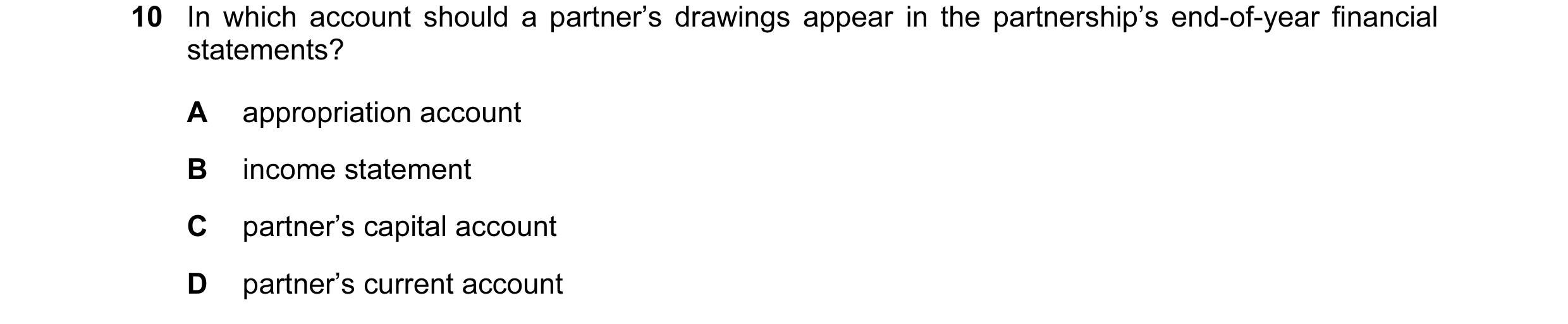 Question 72: In which account should a partner’s drawings appear in the partnership’s end-of-year financial statements? A appropriation account B income…