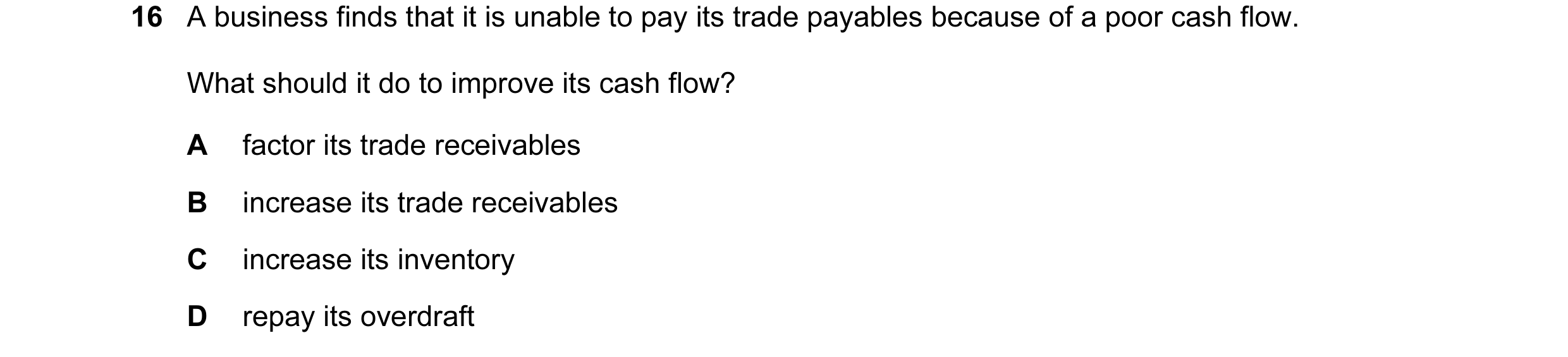 Question 100: A business finds that it is unable to pay its trade payables because of a poor cash flow. What should it do to improve its cash flow? A fac…