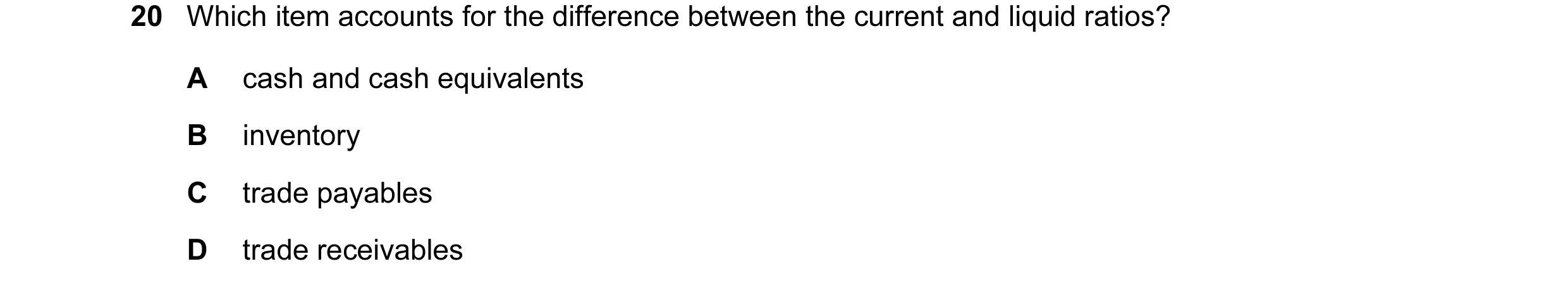 Question 104: Which item accounts for the difference between the current and liquid ratios? A cash and cash equivalents B inventory C trade payables D tr…