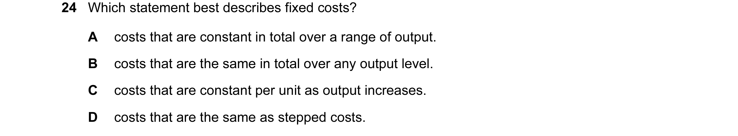 Question 78: Which statement best describes fixed costs? A costs that are constant in total over a range of output. B costs that are the same in total o…