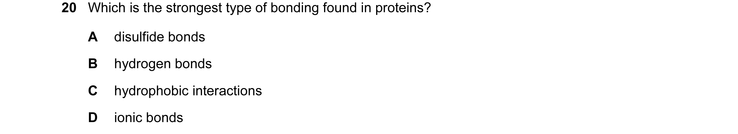 Question 44: Which is the strongest type of bonding found in proteins? A disulfide bonds B hydrogen bonds C hydrophobic interactions D ionic bonds