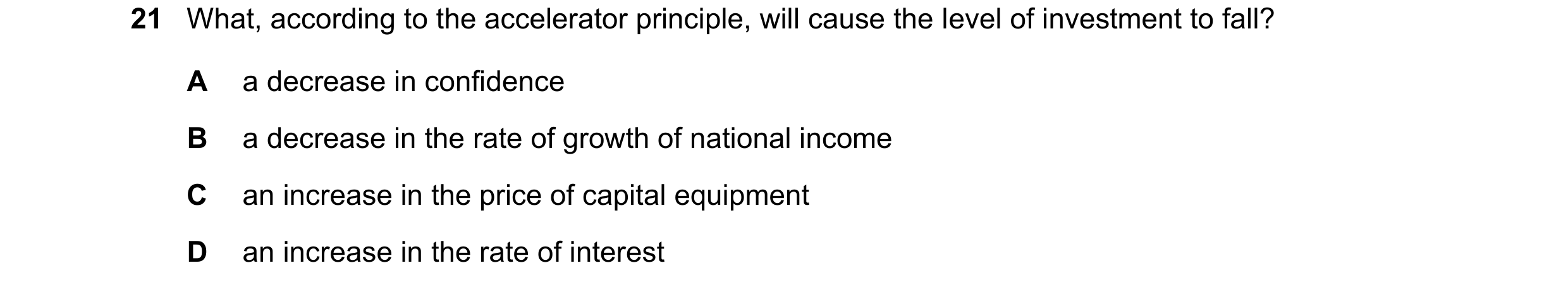 Question 89: What, according to the accelerator principle, will cause the level of investment to fall? A a decrease in confidence B a decrease in the ra…