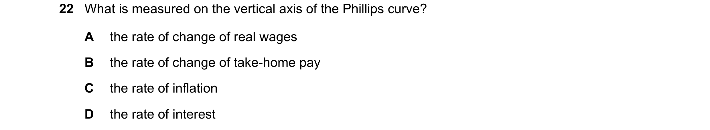 Question 40: What is measured on the vertical axis of the Phillips curve? A the rate of change of real wages B the rate of change of take-home pay C the…