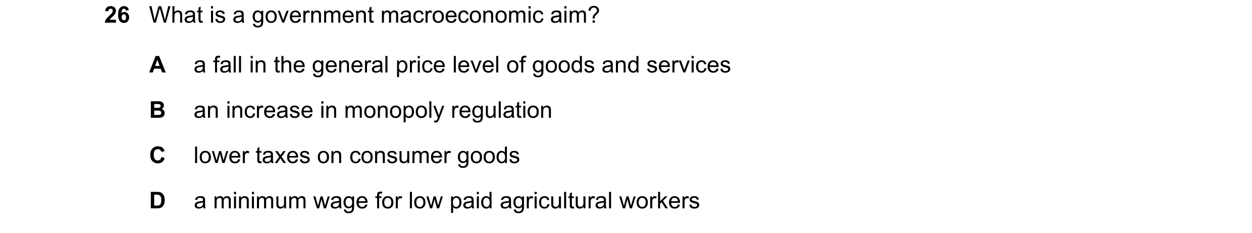 Question 41: What is a government macroeconomic aim? A a fall in the general price level of goods and services B an increase in monopoly regulation C lo…