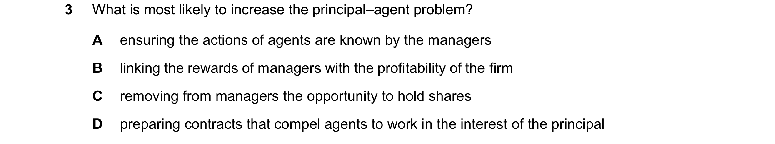 Question 64: What is most likely to increase the principal–agent problem? A ensuring the actions of agents are known by the managers B linking the rewar…