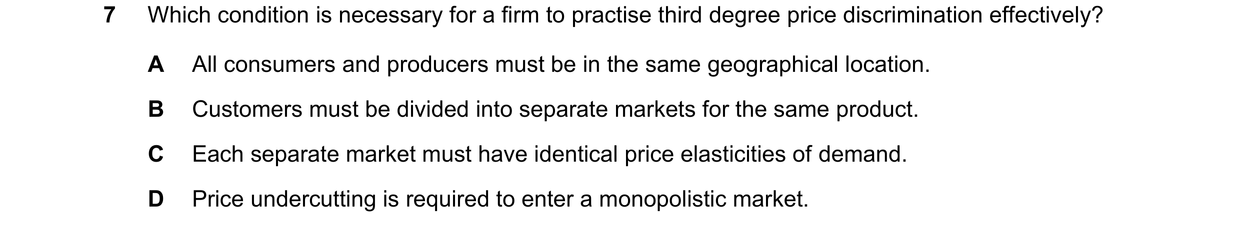 Question 213: Which condition is necessary for a firm to practise third degree price discrimination effectively? A All consumers and producers must be in…