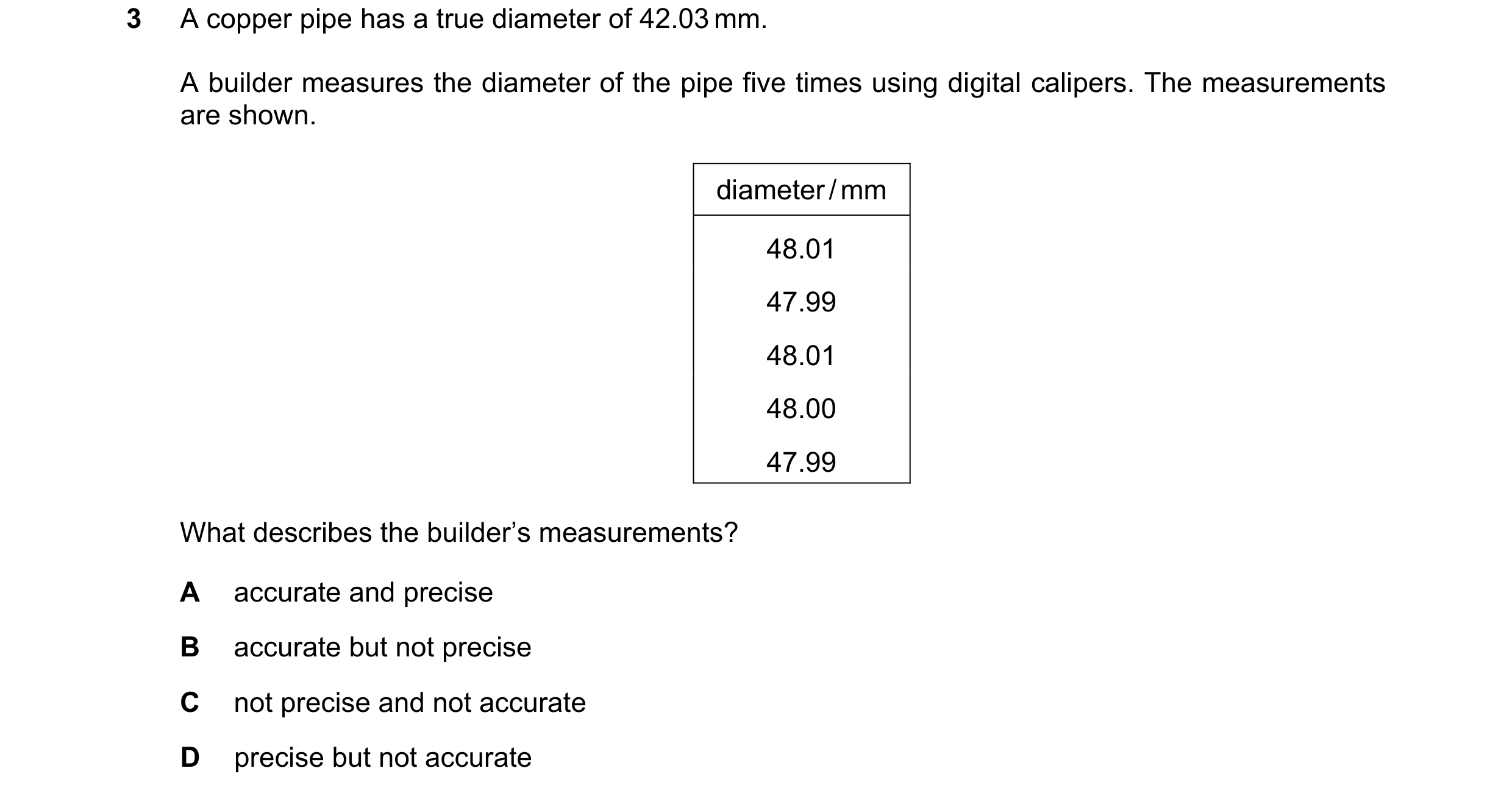Question 136: A copper pipe has a true diameter of 42.03 mm. A builder measures the diameter of the pipe five times using digital calipers. The measureme…