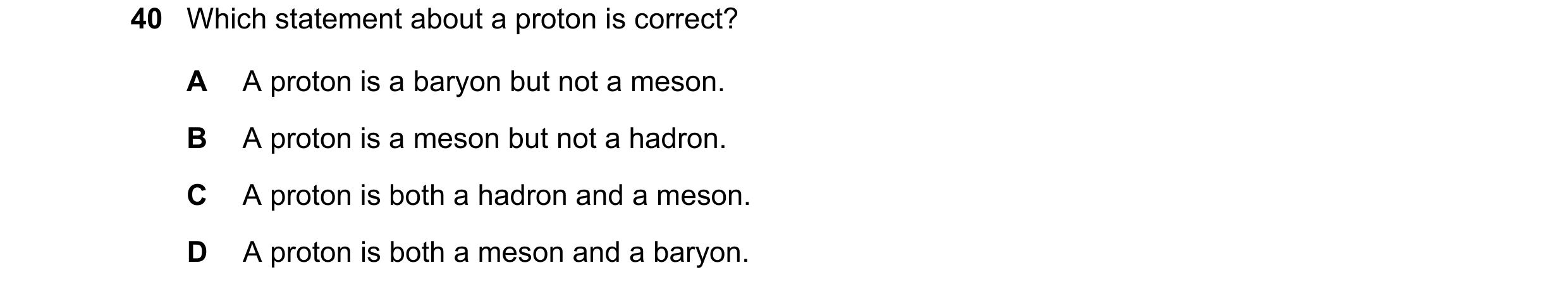 Question 55: Which statement about a proton is correct? A A proton is a baryon but not a meson. B A proton is a meson but not a hadron. C A proton is bo…