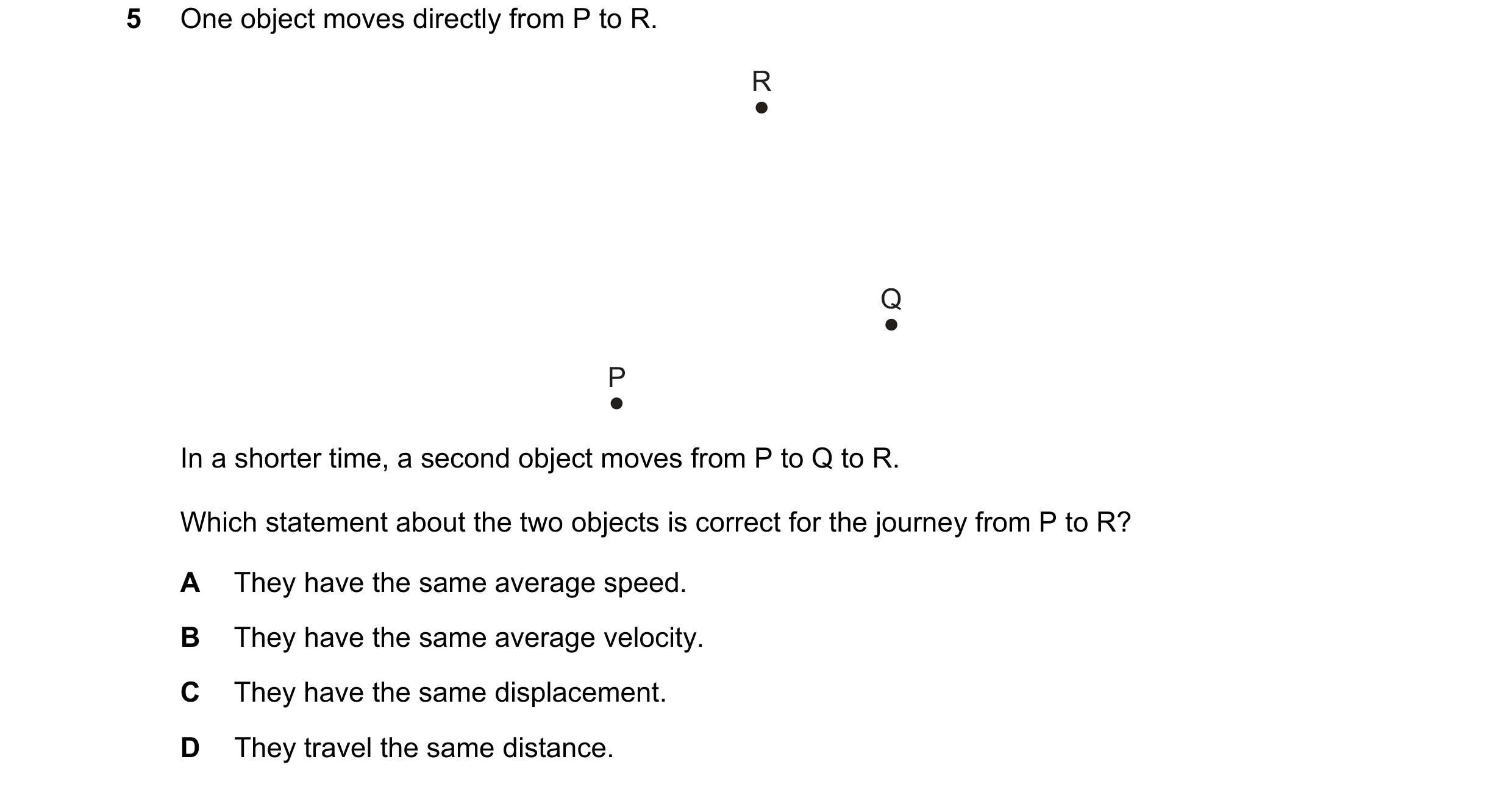 Question 192: One object moves directly from P to R. R Q P In a shorter time, a second object moves from P to Q to R. Which statement about the two objec…