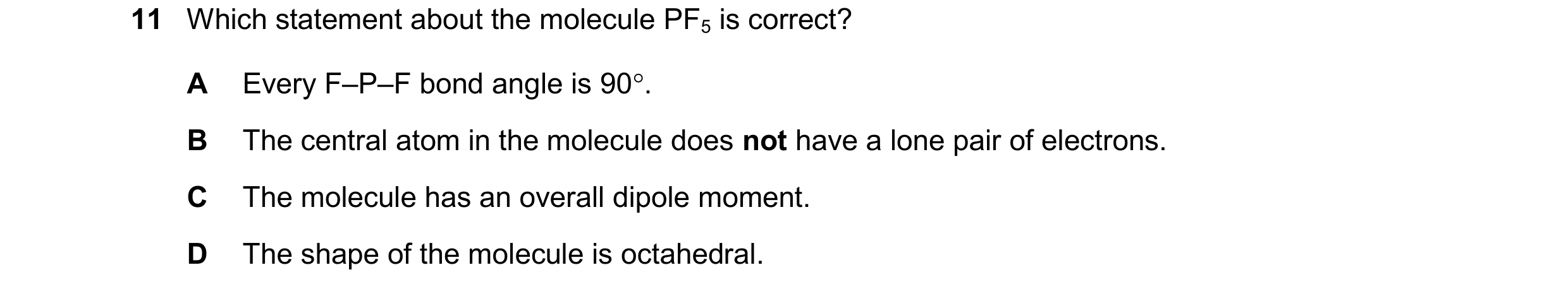 Question 109: Which statement about the molecule PF5 is correct? A Every F–P–F bond angle is 90. B The central atom in the molecule does not have a lone…
