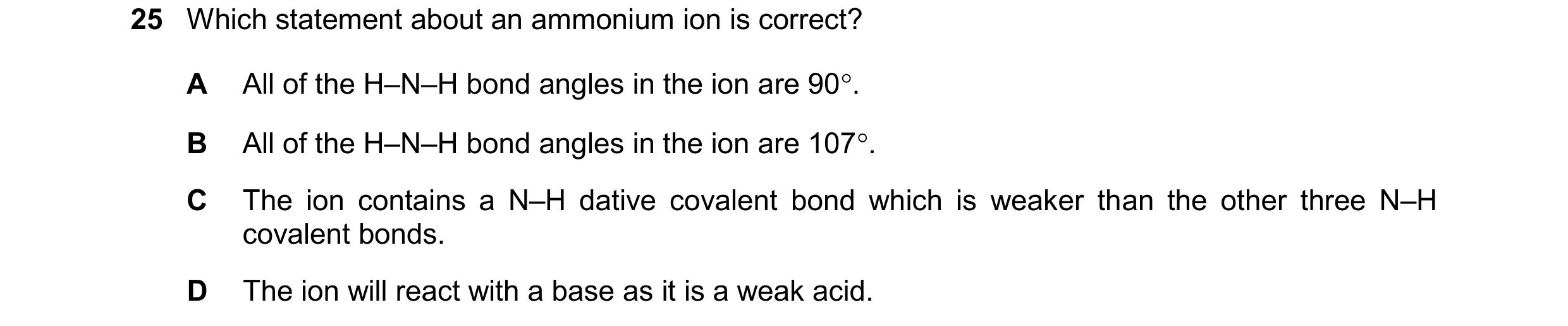 Question 110: Which statement about an ammonium ion is correct? A All of the H–N–H bond angles in the ion are 90. B All of the H–N–H bond angles in the …