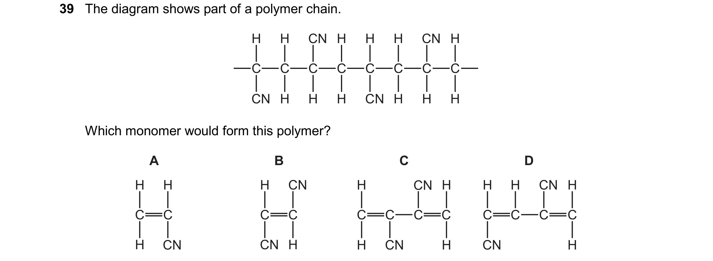 Question 71: The diagram shows part of a polymer chain. H H CN H H H CN H C C C C C C C C CN H H H CN H H H Which monomer would form this polymer? A B C…