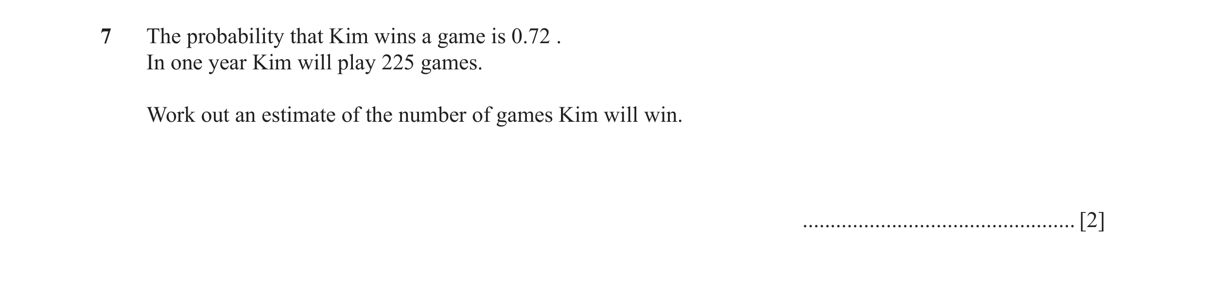 Question 35: The probability that Kim wins a game is 0.72 . In one year Kim will play 225 games. Work out an estimate of the number of games Kim will wi…
