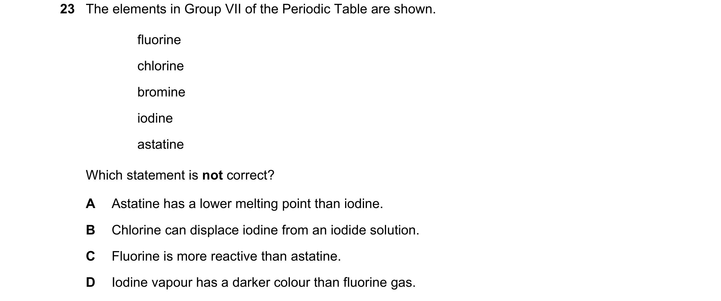 Question 2: The elements in Group VII of the Periodic Table are shown. fluorine chlorine bromine iodine astatine Which statement is not correct? A Asta…