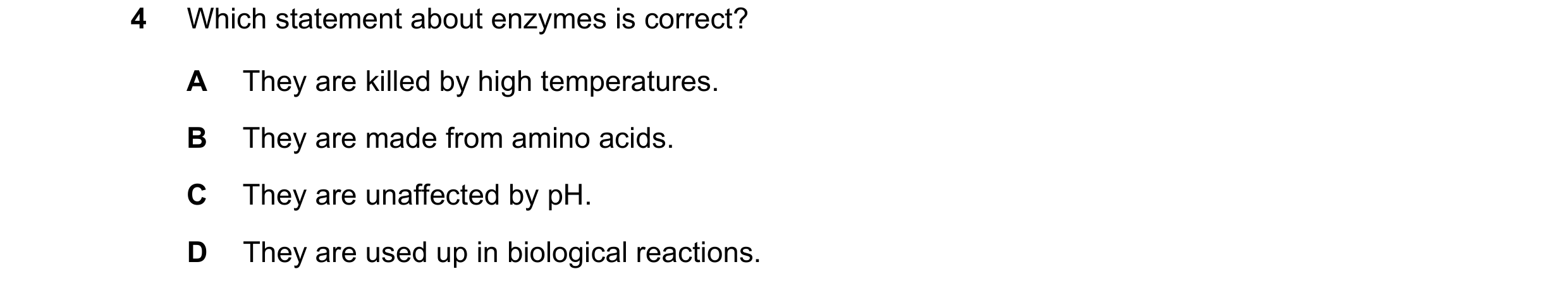 Question 1: Which statement about enzymes is correct? A They are killed by high temperatures. B They are made from amino acids. C They are unaffected b…