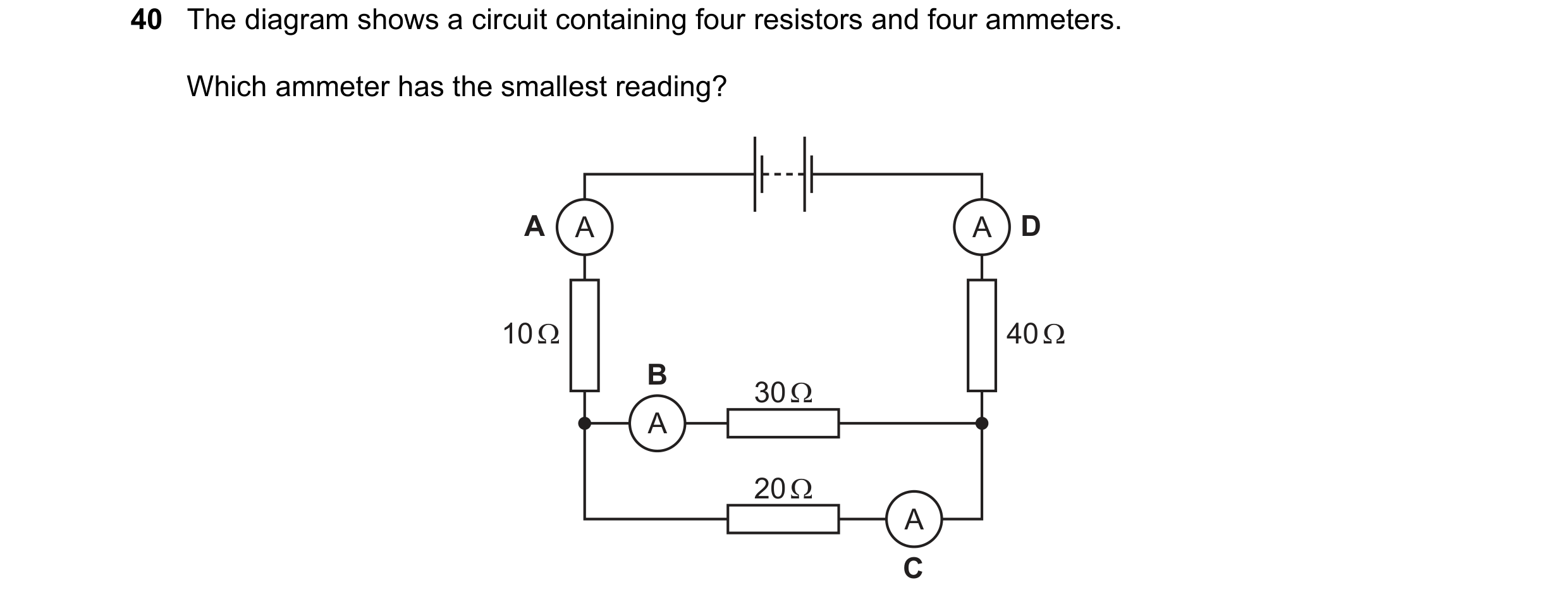 Question 5: The diagram shows a circuit containing four resistors and four ammeters. Which ammeter has the smallest reading? A A A D 10 Ω 40 Ω B 30 Ω A…