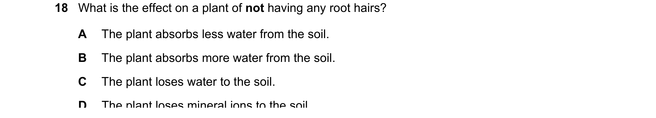 Question 10: What is the effect on a plant of not having any root hairs? A The plant absorbs less water from the soil. B The plant absorbs more water fr…