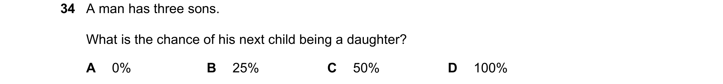 Question 14: A man has three sons. What is the chance of his next child being a daughter? A 0% B 25% C 50% D 100%