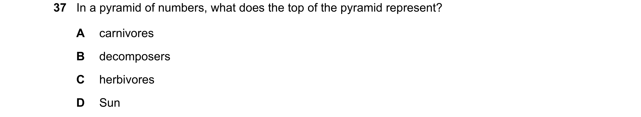 Question 18: In a pyramid of numbers, what does the top of the pyramid represent? A carnivores B decomposers C herbivores D Sun