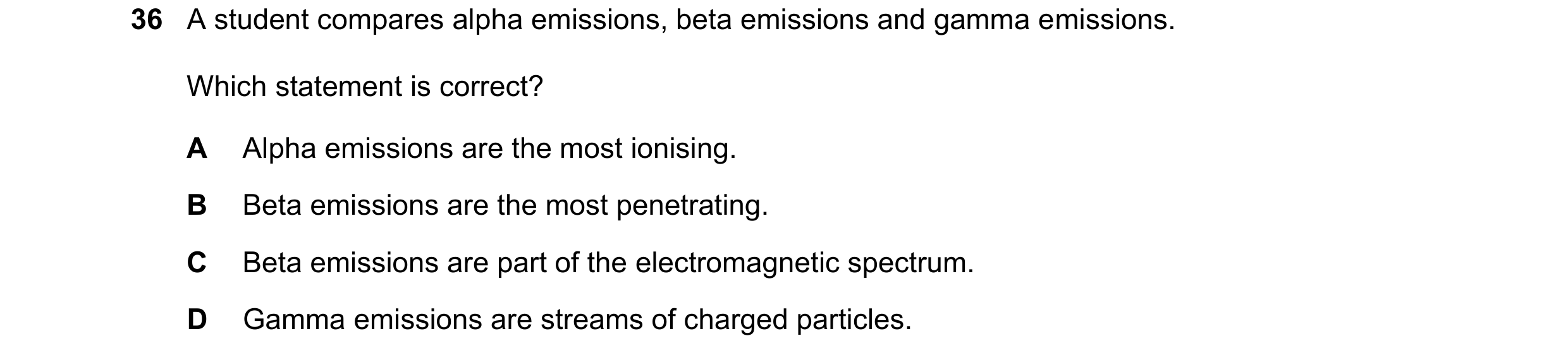 Question 146: A student compares alpha emissions, beta emissions and gamma emissions. Which statement is correct? A Alpha emissions are the most ionising…