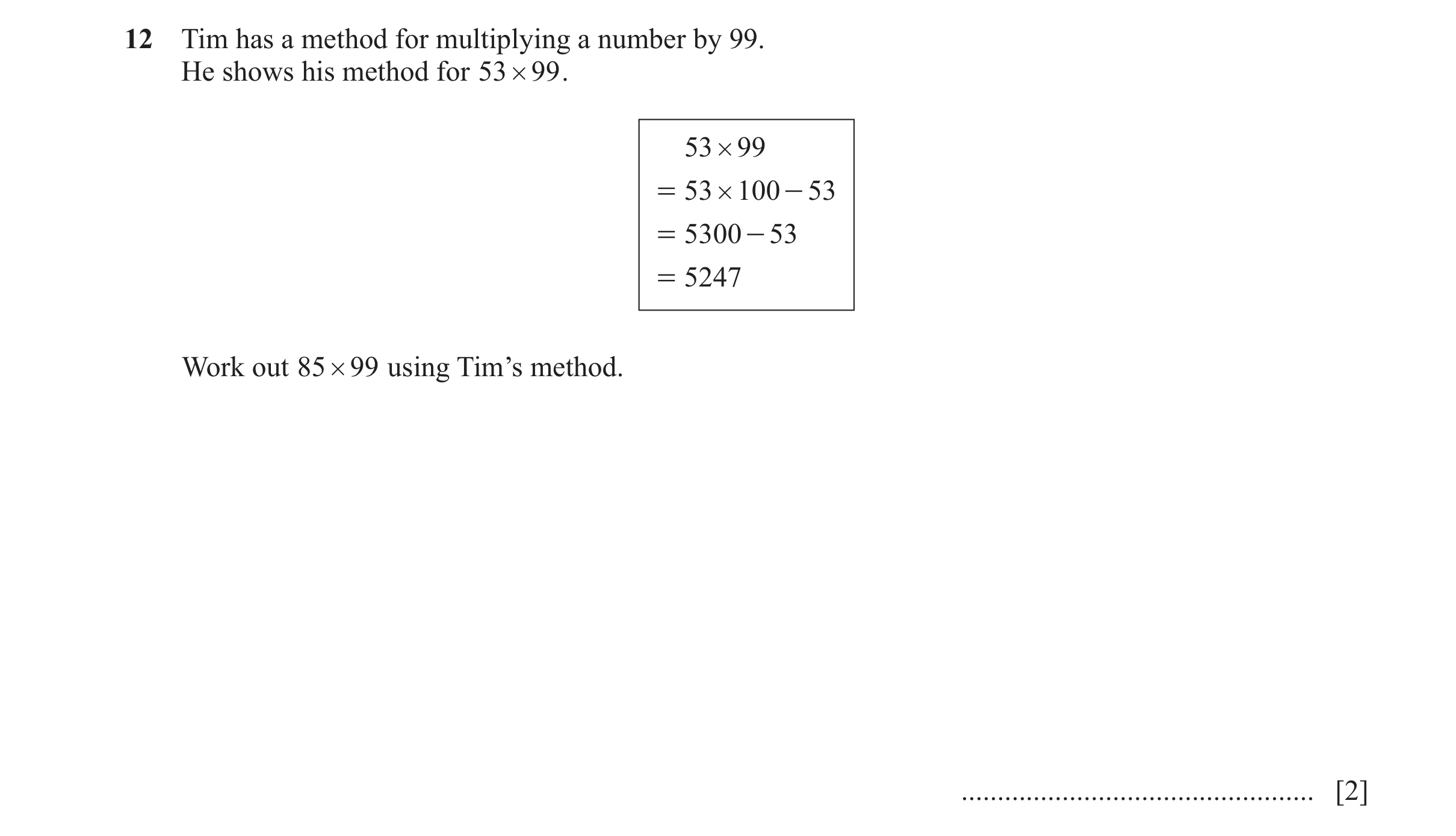 Question 125: Tim has a method for multiplying a number by 99. He shows his method for 53 # 99 . 53 # 99 = 53 # 100 - 53 = 5300 - 53 = 5247 Work out 85 #…