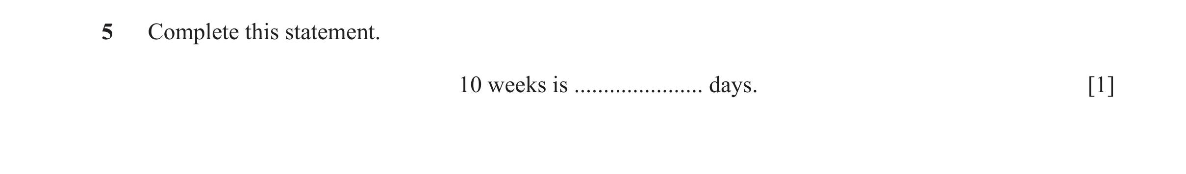 Question 73: Complete this statement. 10 weeks is ...................... days. [1]