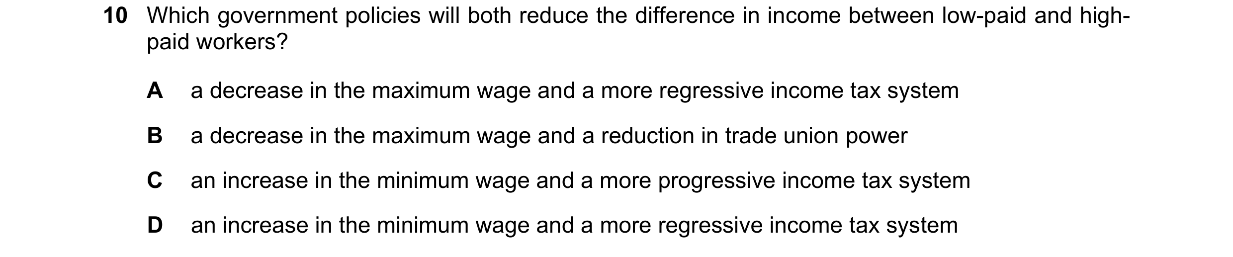 Question 133: Which government policies will both reduce the difference in income between low-paid and high- paid workers? A a decrease in the maximum wa…