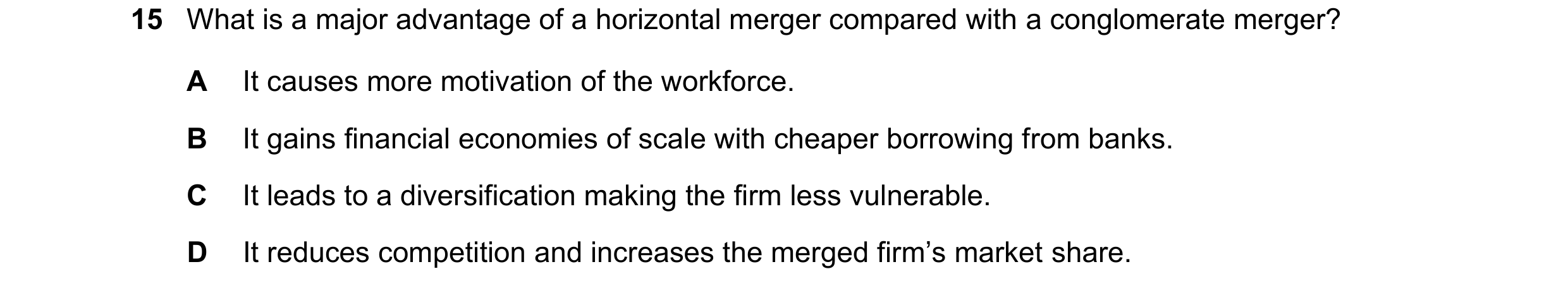 Question 65: What is a major advantage of a horizontal merger compared with a conglomerate merger? A It causes more motivation of the workforce. B It ga…