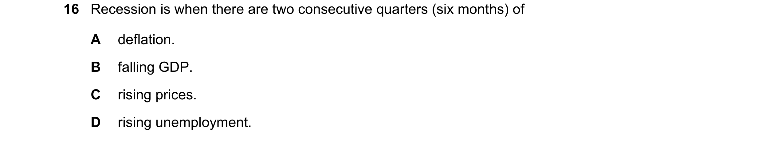 Question 117: Recession is when there are two consecutive quarters (six months) of A deflation. B falling GDP. C rising prices. D rising unemployment.