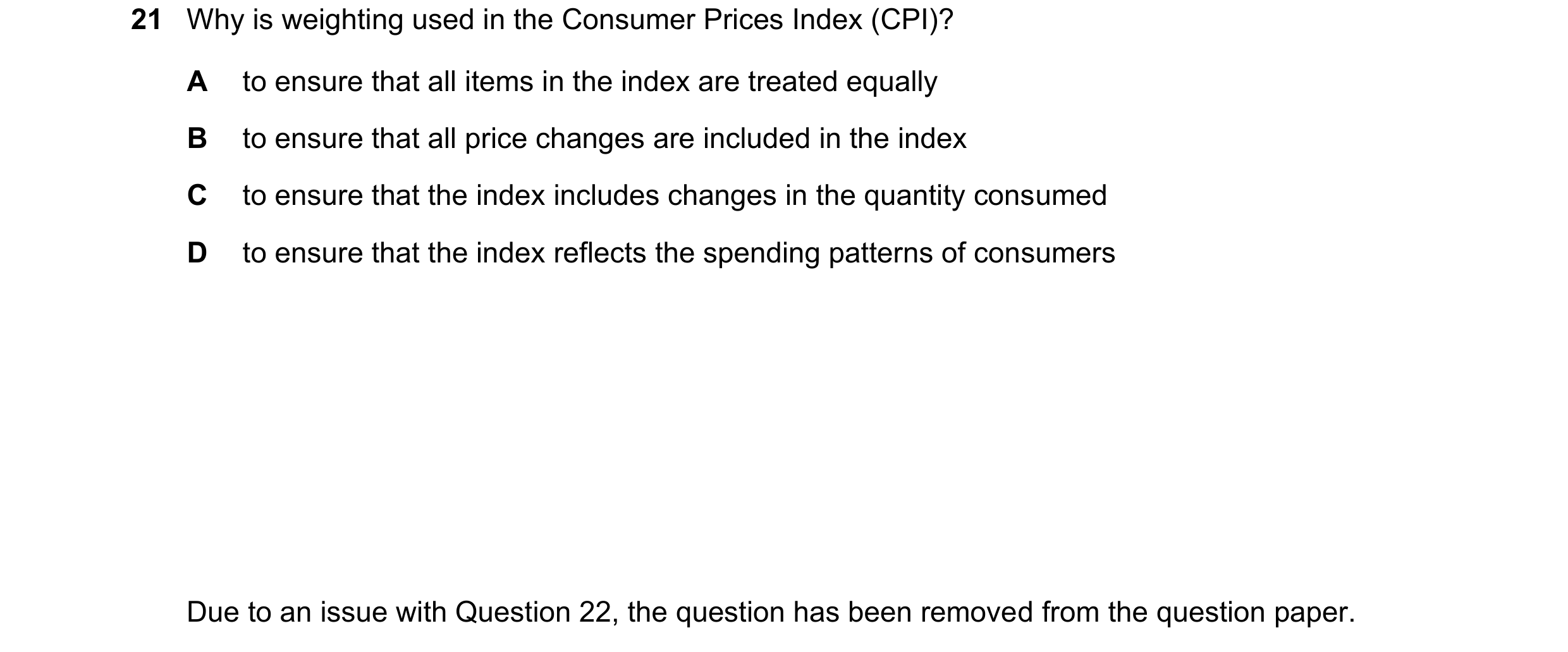 Question 136: Why is weighting used in the Consumer Prices Index (CPI)? A to ensure that all items in the index are treated equally B to ensure that all …