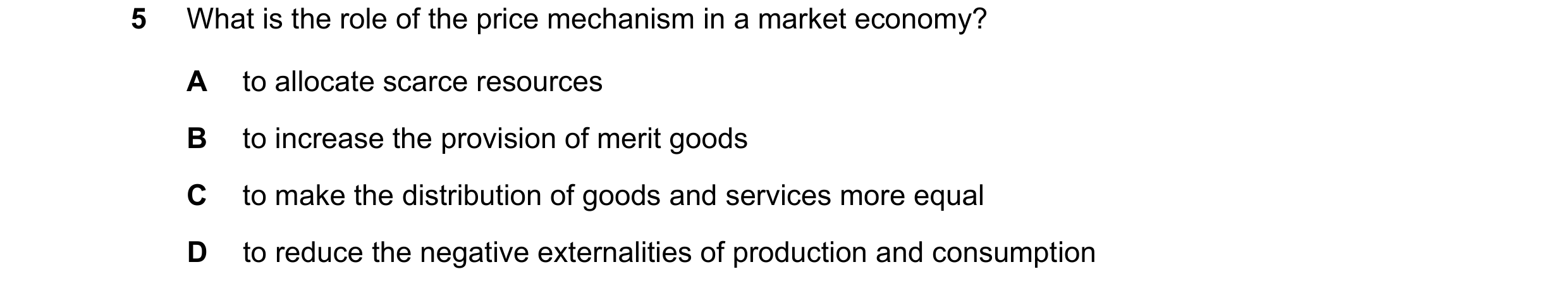 Question 17: What is the role of the price mechanism in a market economy? A to allocate scarce resources B to increase the provision of merit goods C to…