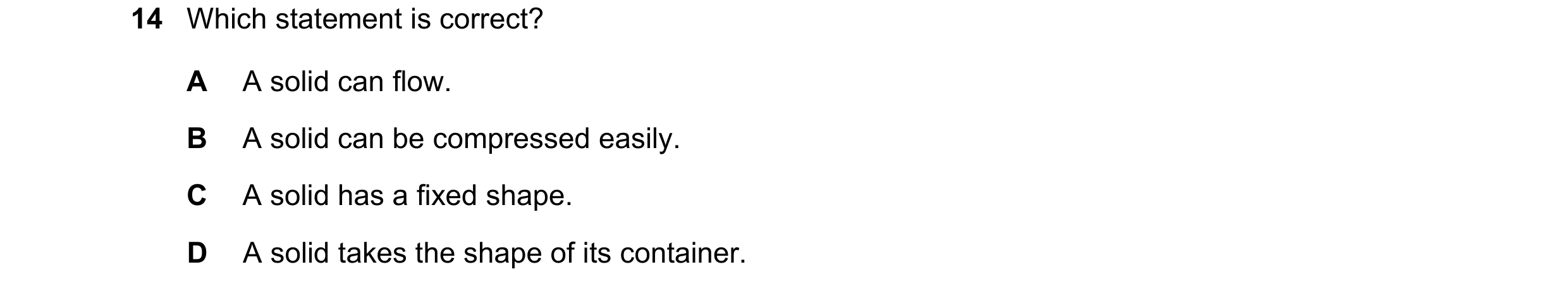 Question 168: Which statement is correct? A A solid can flow. B A solid can be compressed easily. C A solid has a fixed shape. D A solid takes the shape …
