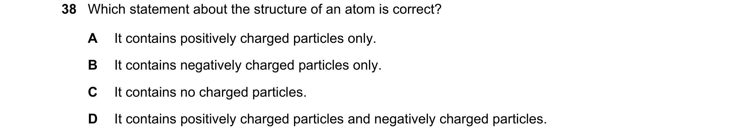 Question 128: Which statement about the structure of an atom is correct? A It contains positively charged particles only. B It contains negatively charge…