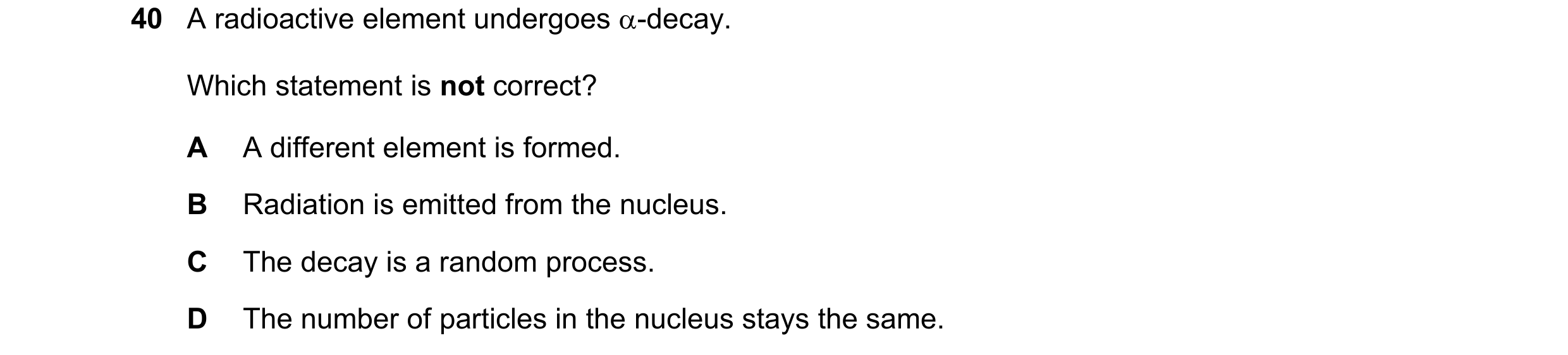 Question 129: A radioactive element undergoes α-decay. Which statement is not correct? A A different element is formed. B Radiation is emitted from the n…