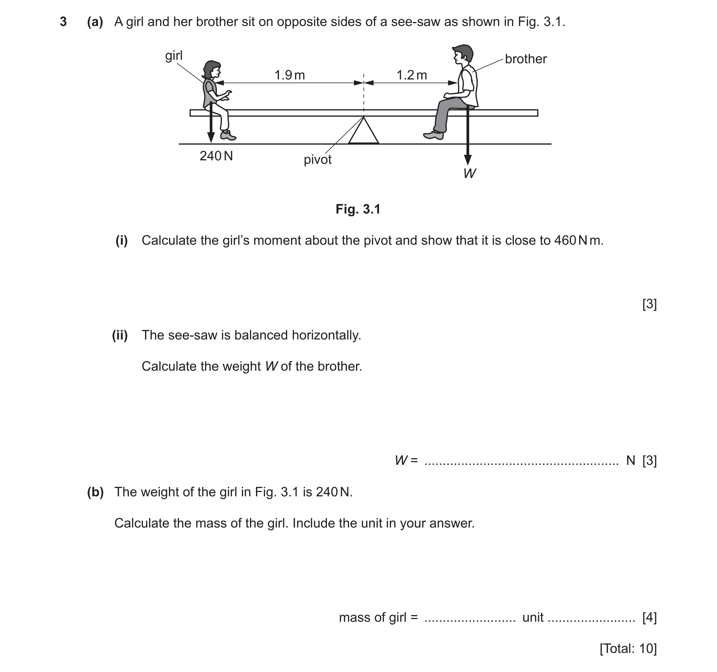 Question 40: (a) A girl and her brother sit on opposite sides of a see-saw as shown in Fig. 3.1. girl brother 1.9 m 1.2 m 240 N pivot W Fig. 3.1 (i) Cal…