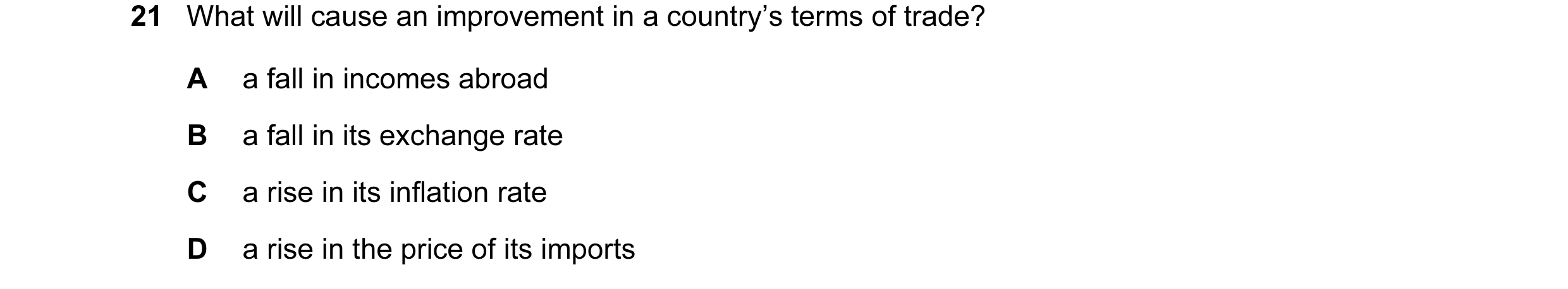 Question 17: What will cause an improvement in a country’s terms of trade? A a fall in incomes abroad B a fall in its exchange rate C a rise in its infl…
