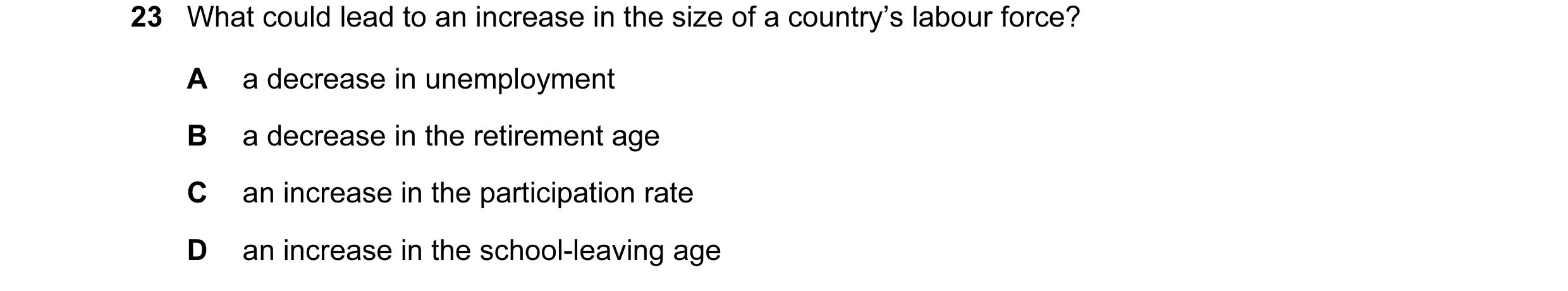 Question 7: What could lead to an increase in the size of a country’s labour force? A a decrease in unemployment B a decrease in the retirement age C a…
