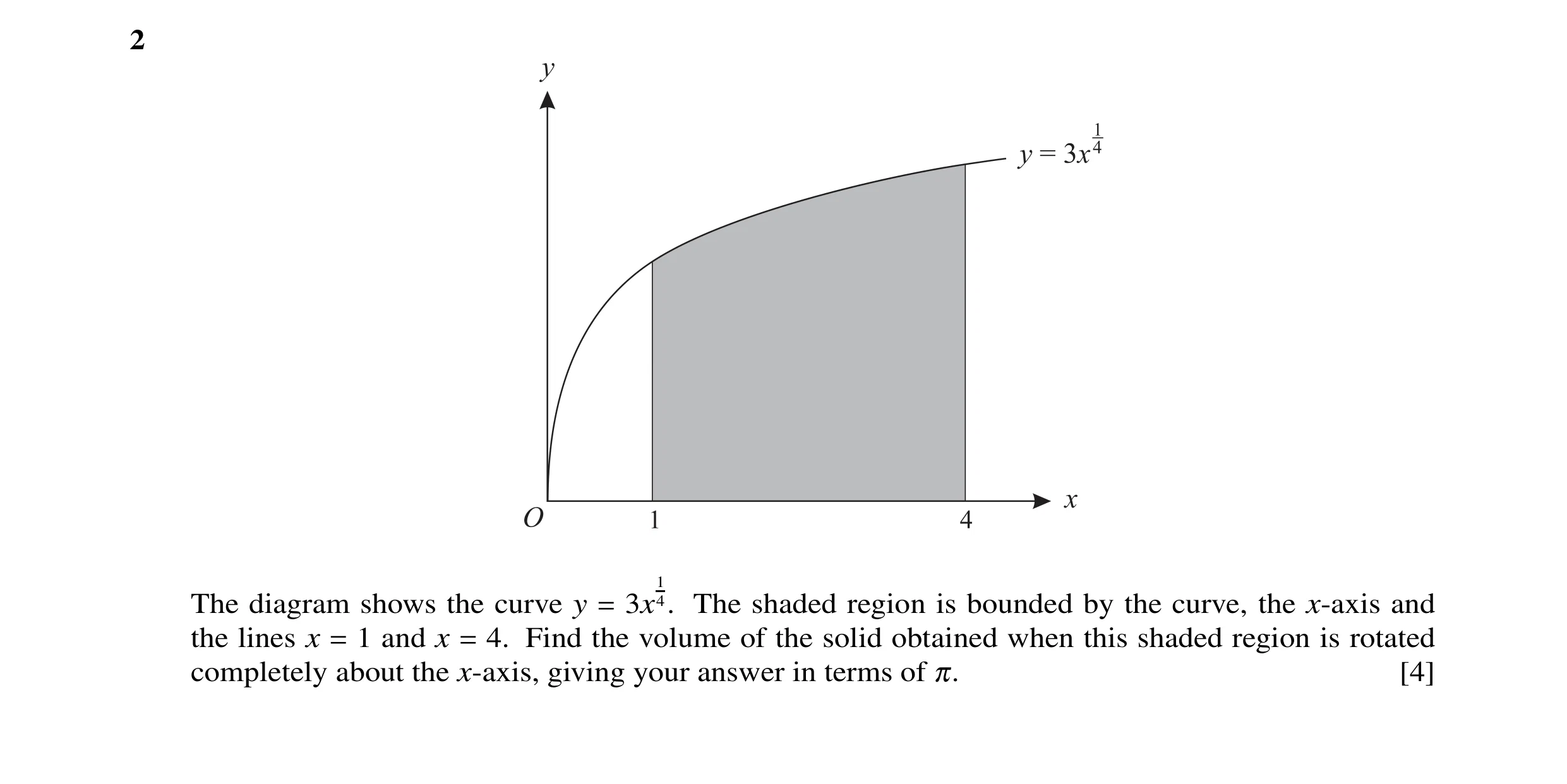 Question 1: 1 The diagram shows the curve y = 3x 4. The shaded region is bounded by the curve, the x-axis and the lines x = 1 and x = 4. Find the volum…