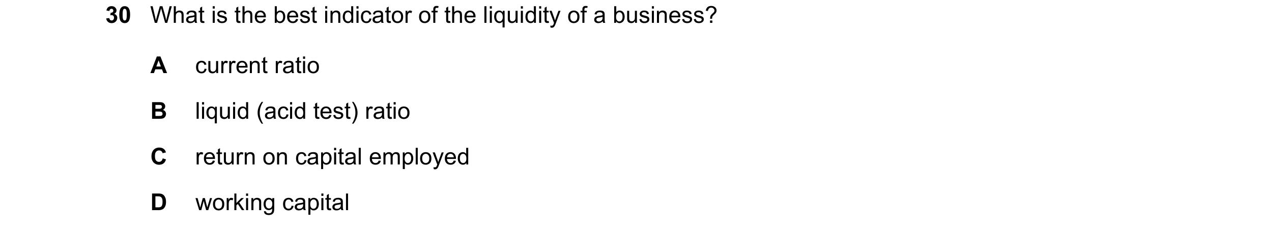 Question 45: What is the best indicator of the liquidity of a business? A current ratio B liquid (acid test) ratio C return on capital employed D workin…