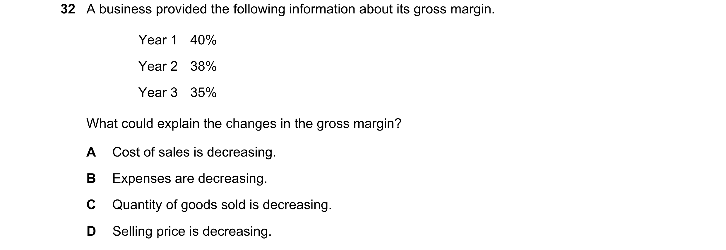 Question 25: A business provided the following information about its gross margin. Year 1 40% Year 2 38% Year 3 35% What could explain the changes in th…