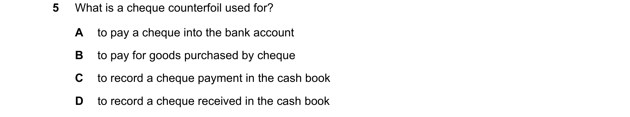 Question 13: What is a cheque counterfoil used for? A to pay a cheque into the bank account B to pay for goods purchased by cheque C to record a cheque …