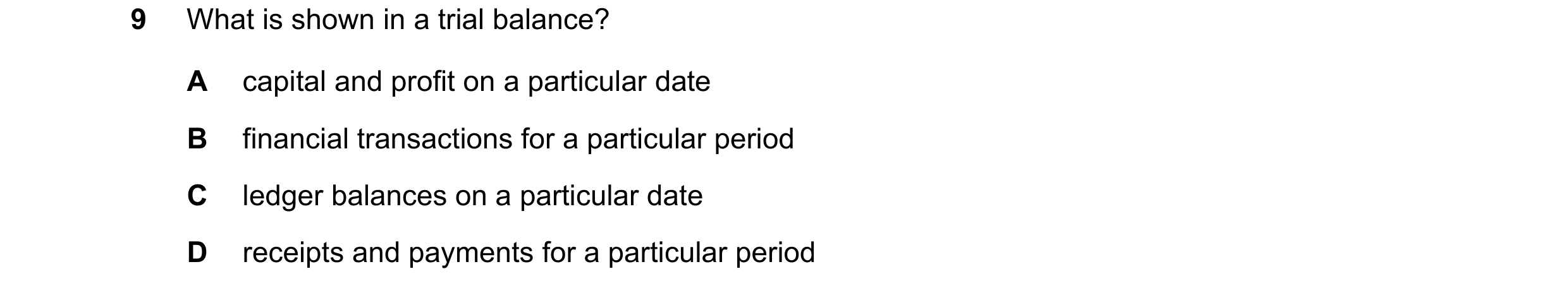 Question 8: What is shown in a trial balance? A capital and profit on a particular date B financial transactions for a particular period C ledger balan…