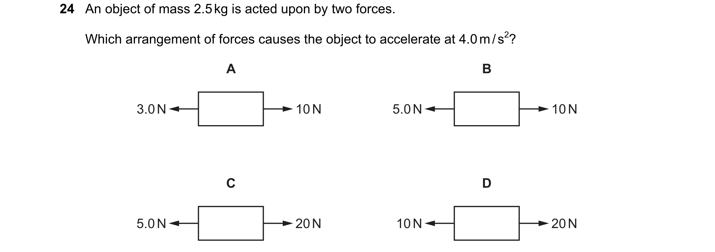 Question 21: An object of mass 2.5 kg is acted upon by two forces. Which arrangement of forces causes the object to accelerate at 4.0 m / s2? A B 3.0 N …