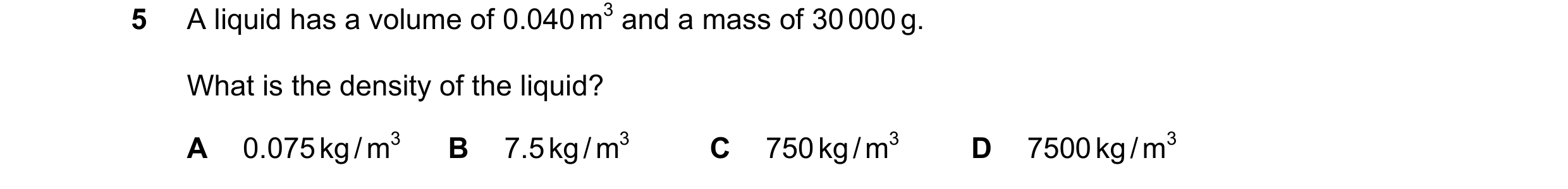Question 14: A liquid has a volume of 0.040 m3 and a mass of 30 000 g. What is the density of the liquid? A 0.075 kg / m3 B 7.5 kg / m3 C 750 kg / m3 D …