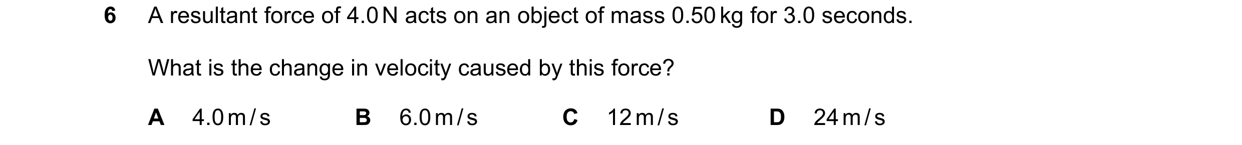 Question 67: A resultant force of 4.0 N acts on an object of mass 0.50 kg for 3.0 seconds. What is the change in velocity caused by this force? A 4.0 m …