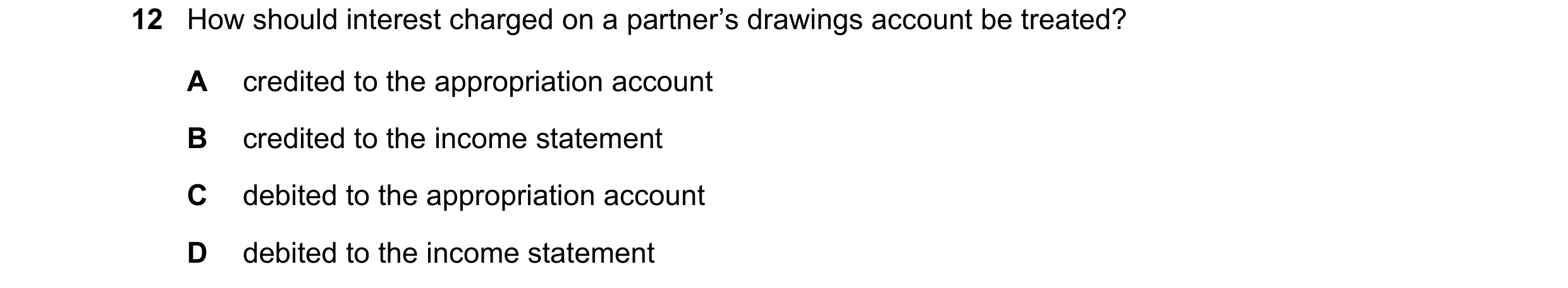 Question 84: How should interest charged on a partner’s drawings account be treated? A credited to the appropriation account B credited to the income st…