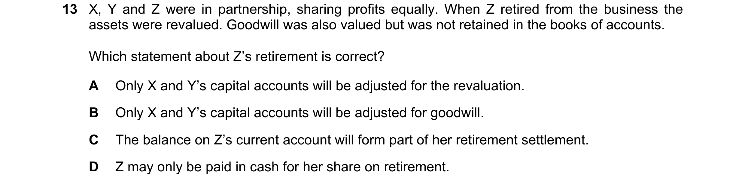 Question 85: X, Y and Z were in partnership, sharing profits equally. When Z retired from the business the assets were revalued. Goodwill was also value…